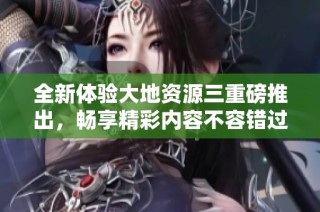 全新体验大地资源三重磅推出，畅享精彩内容不容错过