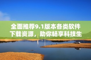 全面推荐9.1版本各类软件下载资源，助你畅享科技生活