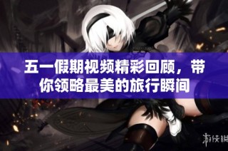 五一假期视频精彩回顾，带你领略最美的旅行瞬间