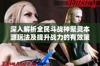 深入解析全民斗战神聚灵本源玩法及提升战力的有效策略和技巧