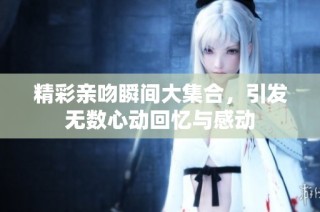 精彩亲吻瞬间大集合，引发无数心动回忆与感动