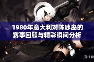 1980年意大利对阵冰岛的赛事回顾与精彩瞬间分析