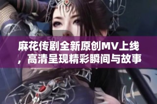 麻花传剧全新原创MV上线，高清呈现精彩瞬间与故事魅力