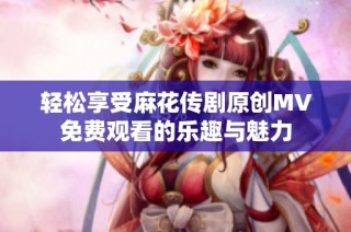 轻松享受麻花传剧原创MV免费观看的乐趣与魅力