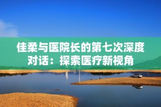 佳柔与医院长的第七次深度对话：探索医疗新视角