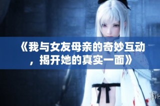 《我与女友母亲的奇妙互动，揭开她的真实一面》