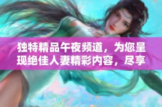 独特精品午夜频道，为您呈现绝佳人妻精彩内容，尽享四区娱乐体验