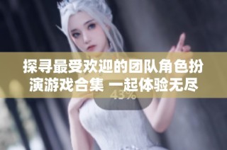探寻最受欢迎的团队角色扮演游戏合集 一起体验无尽乐趣