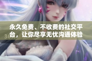 永久免费、不收费的社交平台，让你尽享无忧沟通体验