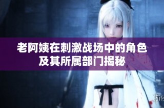老阿姨在刺激战场中的角色及其所属部门揭秘