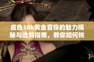 成色18k黄金首饰的魅力揭秘与选购指南，教你如何挑选优质款式
