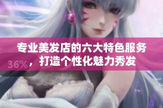 专业美发店的六大特色服务，打造个性化魅力秀发