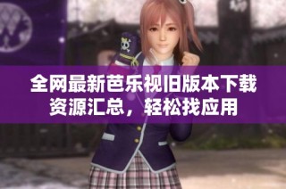 全网最新芭乐视旧版本下载资源汇总，轻松找应用