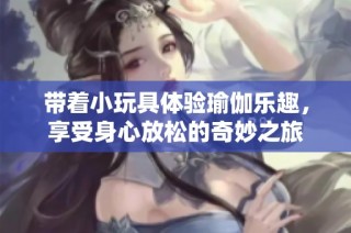 带着小玩具体验瑜伽乐趣，享受身心放松的奇妙之旅