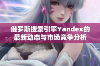 俄罗斯搜索引擎Yandex的最新动态与市场竞争分析