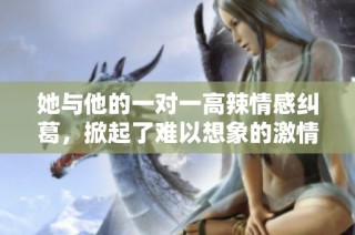 她与他的一对一高辣情感纠葛，掀起了难以想象的激情与感动