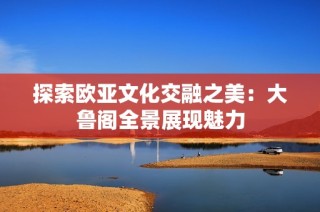 探索欧亚文化交融之美：大鲁阁全景展现魅力
