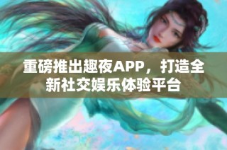 重磅推出趣夜APP，打造全新社交娱乐体验平台