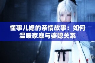 懂事儿媳的亲情故事：如何温暖家庭与婆媳关系