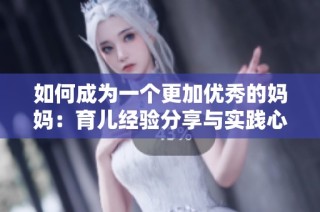 如何成为一个更加优秀的妈妈：育儿经验分享与实践心得