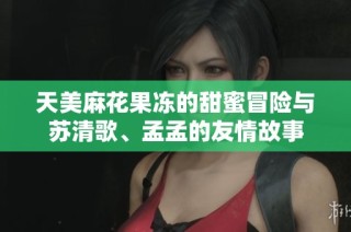 天美麻花果冻的甜蜜冒险与苏清歌、孟孟的友情故事