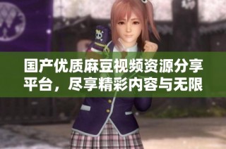 国产优质麻豆视频资源分享平台，尽享精彩内容与无限乐趣