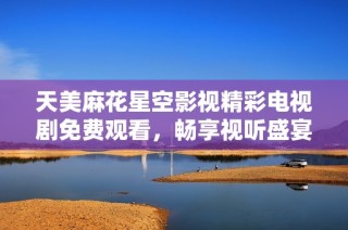 天美麻花星空影视精彩电视剧免费观看，畅享视听盛宴不容错过