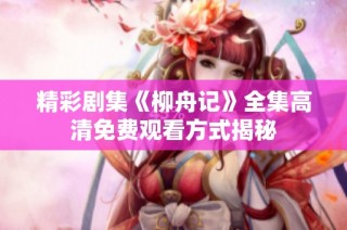 精彩剧集《柳舟记》全集高清免费观看方式揭秘