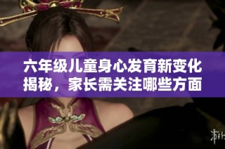 六年级儿童身心发育新变化揭秘，家长需关注哪些方面