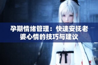 孕期情绪管理：快速安抚老婆心情的技巧与建议