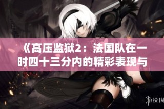 《高压监狱2：法国队在一时四十三分内的精彩表现与反击》