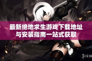 最新绝地求生游戏下载地址与安装指南一站式获取