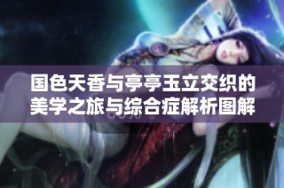 国色天香与亭亭玉立交织的美学之旅与综合症解析图解
