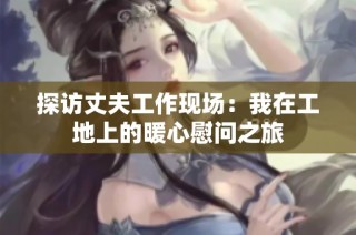 探访丈夫工作现场：我在工地上的暖心慰问之旅