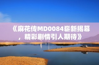 《麻花传MD0084崭新揭幕，精彩剧情引人期待》