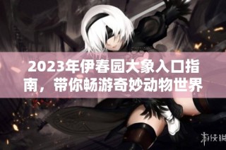 2023年伊春园大象入口指南，带你畅游奇妙动物世界
