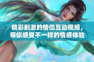 精彩刺激的情侣互动视频，带你感受不一样的情感体验