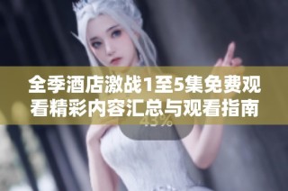 全季酒店激战1至5集免费观看精彩内容汇总与观看指南