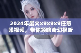 2024年最火x9x9x9任意噪视频，带你领略奇幻视听盛宴