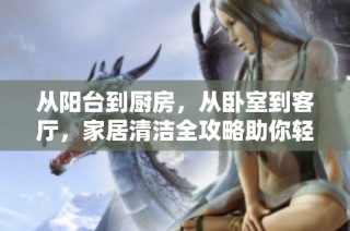 从阳台到厨房，从卧室到客厅，家居清洁全攻略助你轻松搞定