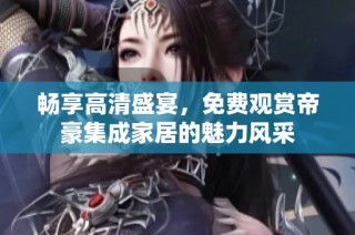 畅享高清盛宴，免费观赏帝豪集成家居的魅力风采