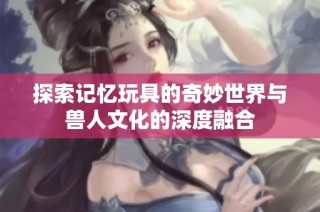探索记忆玩具的奇妙世界与兽人文化的深度融合