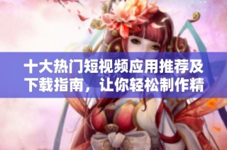 十大热门短视频应用推荐及下载指南，让你轻松制作精彩视频