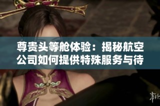 尊贵头等舱体验：揭秘航空公司如何提供特殊服务与待遇
