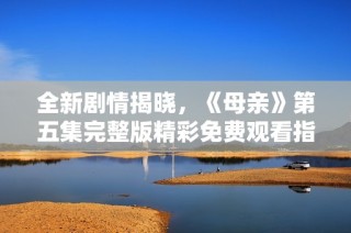 全新剧情揭晓，《母亲》第五集完整版精彩免费观看指南