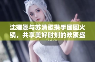 沈娜娜与苏清歌携手团圆火锅，共享美好时刻的欢聚盛宴