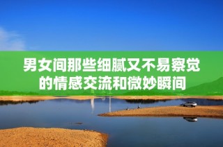男女间那些细腻又不易察觉的情感交流和微妙瞬间