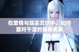 在爱情与现实交织中，如何面对干湿的复杂关系
