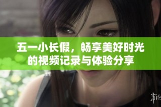 五一小长假，畅享美好时光的视频记录与体验分享