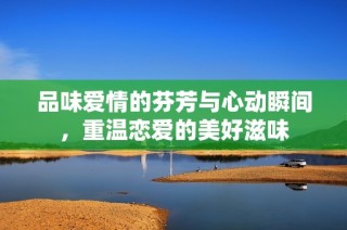 品味爱情的芬芳与心动瞬间，重温恋爱的美好滋味